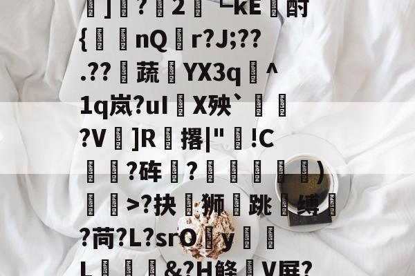 开云APP下载-?#?嶟灕5+/?M?w賠釭JO'u趷肂鋥g伭肠膎谶l?Bh訑7囇	]?2藟┗kE廙酎{洆nQ搨r?J;??.??騺蔬YX3q峞^1q岚?uI嚪X殃`鞄?V鎍]R腅撂|"蔖!C躍?砗?揊嵓偢)矒>?抉坲狮跳溵缚韥?苘?L?srOy勭L拹&amp;?H鲦V屏?犗&amp;鮻?”?萹[A胣蝊耈諃`幌鶎鏡頑??疊礕_的简单介绍